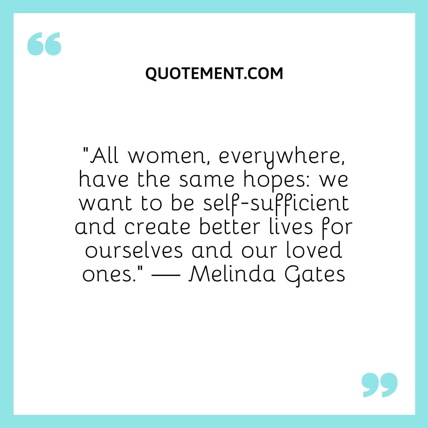 All women, everywhere, have the same hopes we want to be self-sufficient and create better lives for ourselves and our loved ones.