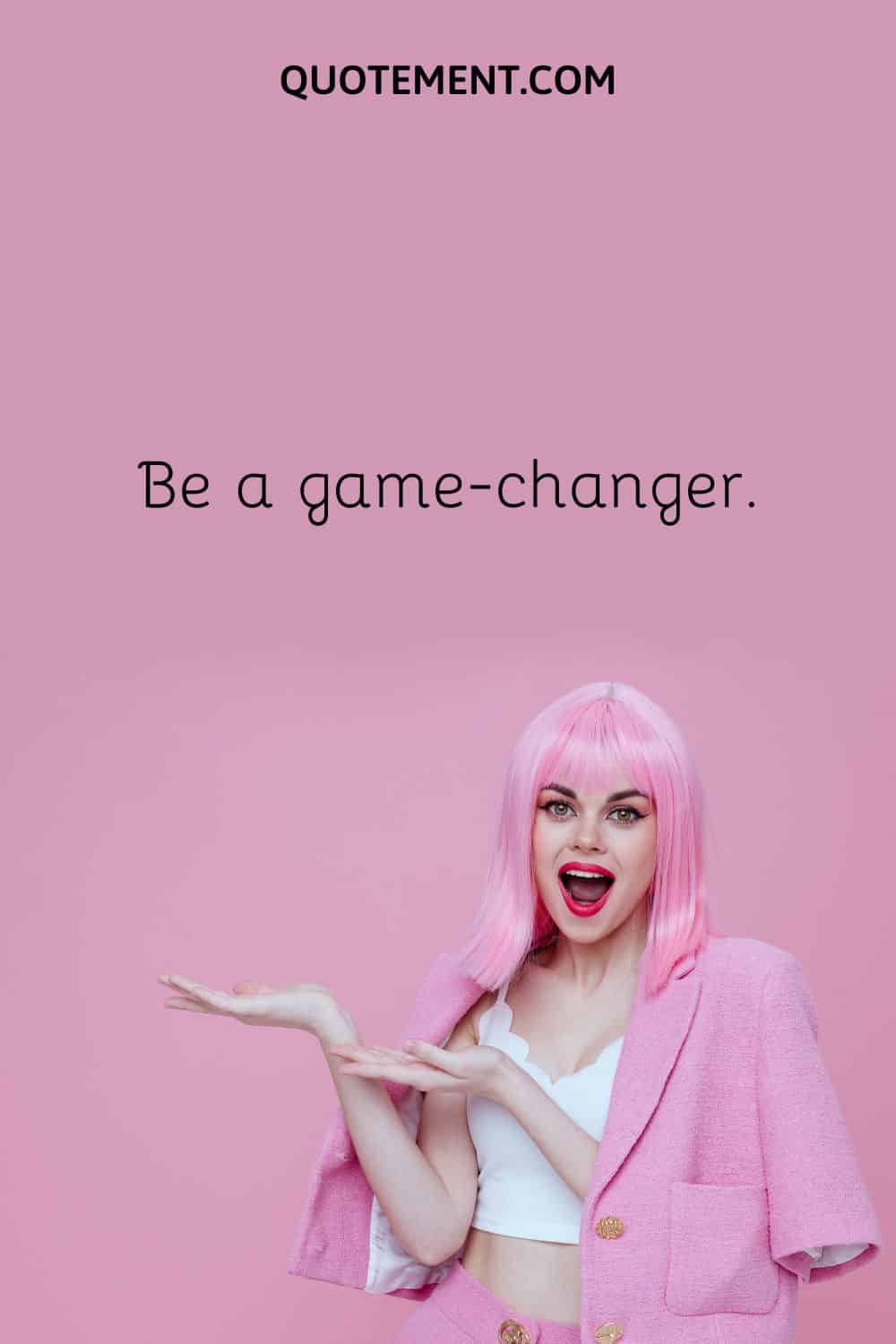 Be a game-changer.
