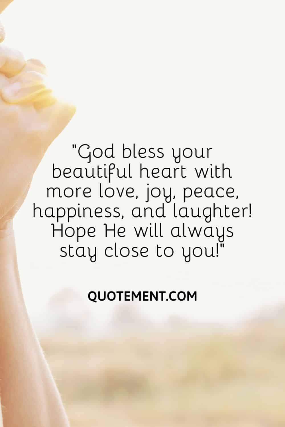 “God bless your beautiful heart with more love, joy, peace, happiness, and laughter! Hope He will always stay close to you!”