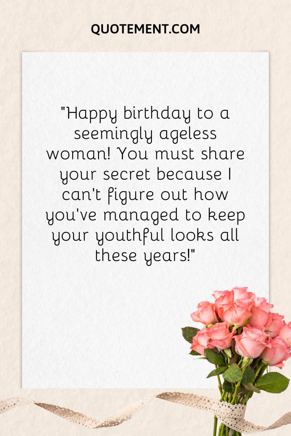 “Happy birthday to a seemingly ageless woman! You must share your secret because I can’t figure out how you’ve managed to keep your youthful looks all these years!”