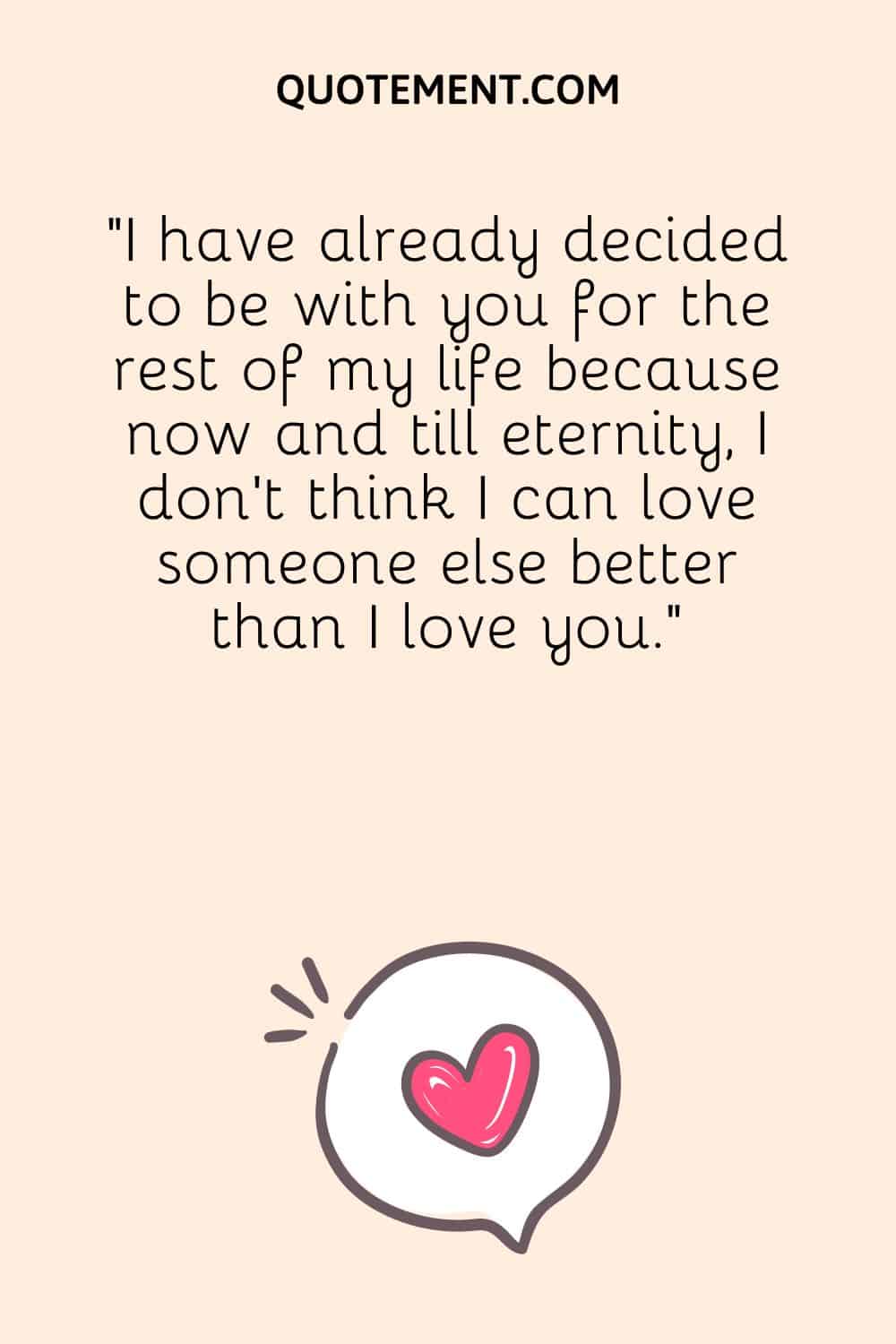 I have already decided to be with you for the rest of my life because now and till eternity, I don’t think I can love someone else better than I love you