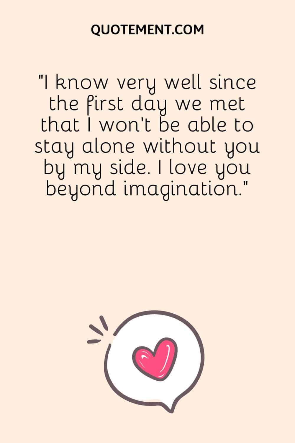 I know very well since the first day we met that I won’t be able to stay alone without you by my side.