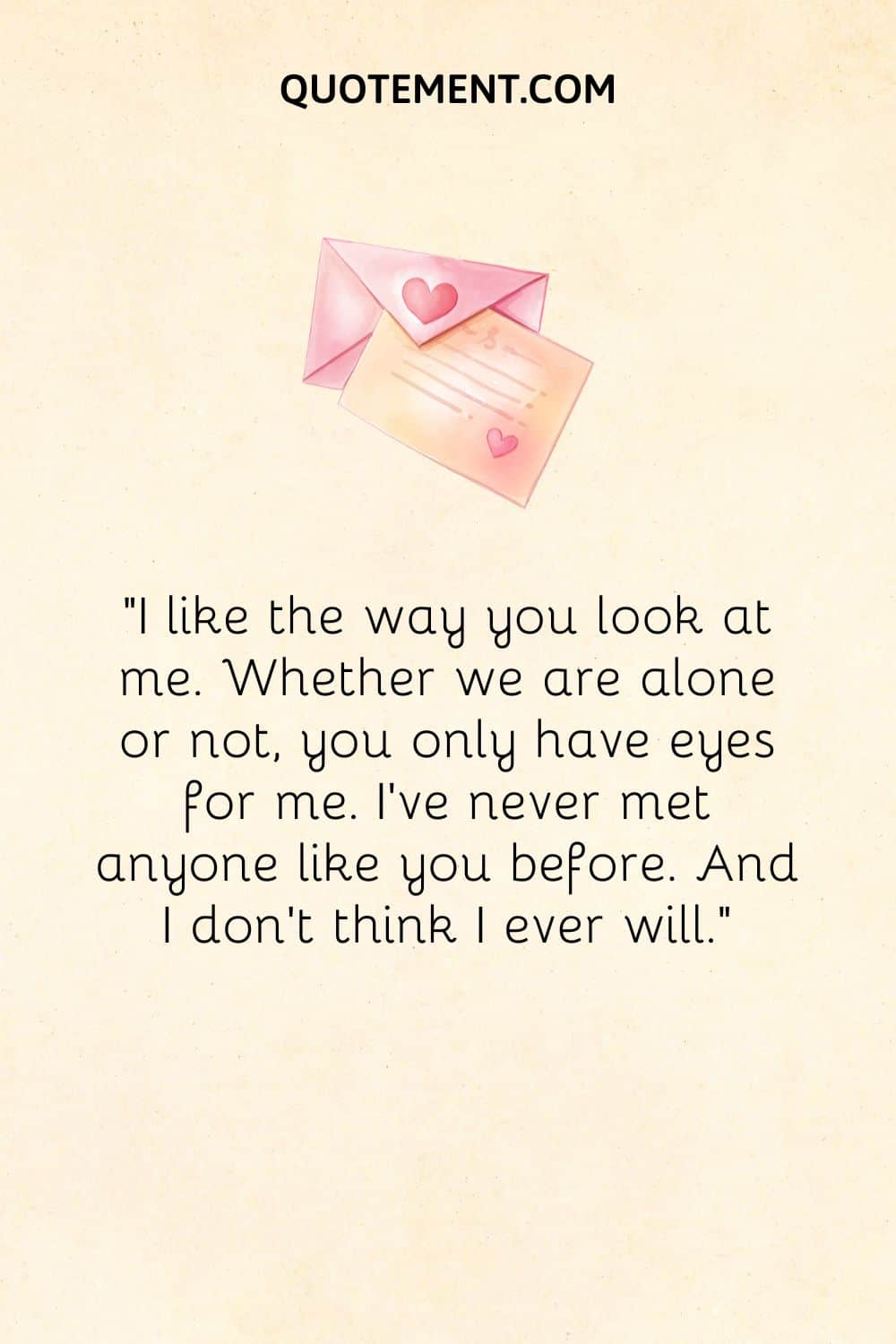 “I like the way you look at me. Whether we are alone or not, you only have eyes for me. I've never met anyone like you before. And I don't think I ever will.”