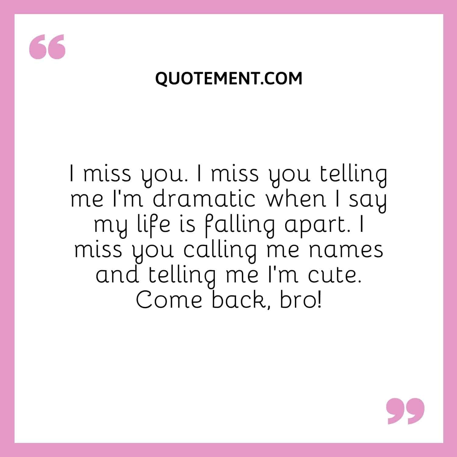 I miss you. I miss you telling me I’m dramatic when I say my life is falling apart. I miss you calling me names and telling me I’m cute. Come back, bro!