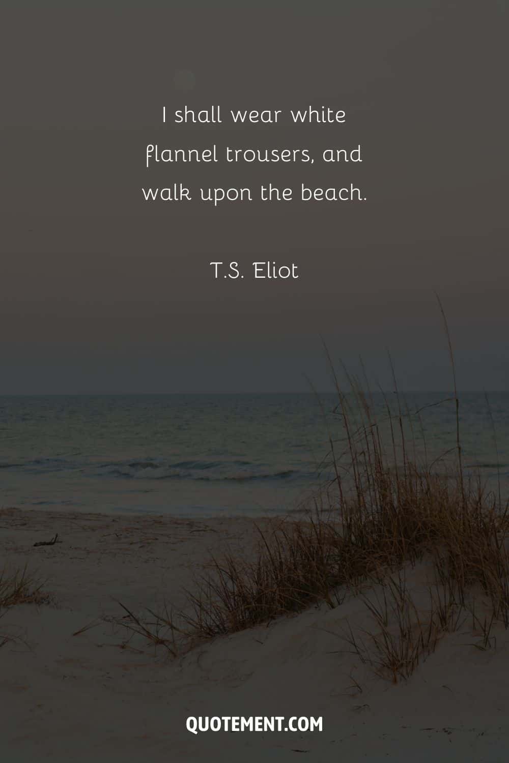 I shall wear white flannel trousers, and walk upon the beach. – T.S. Eliot