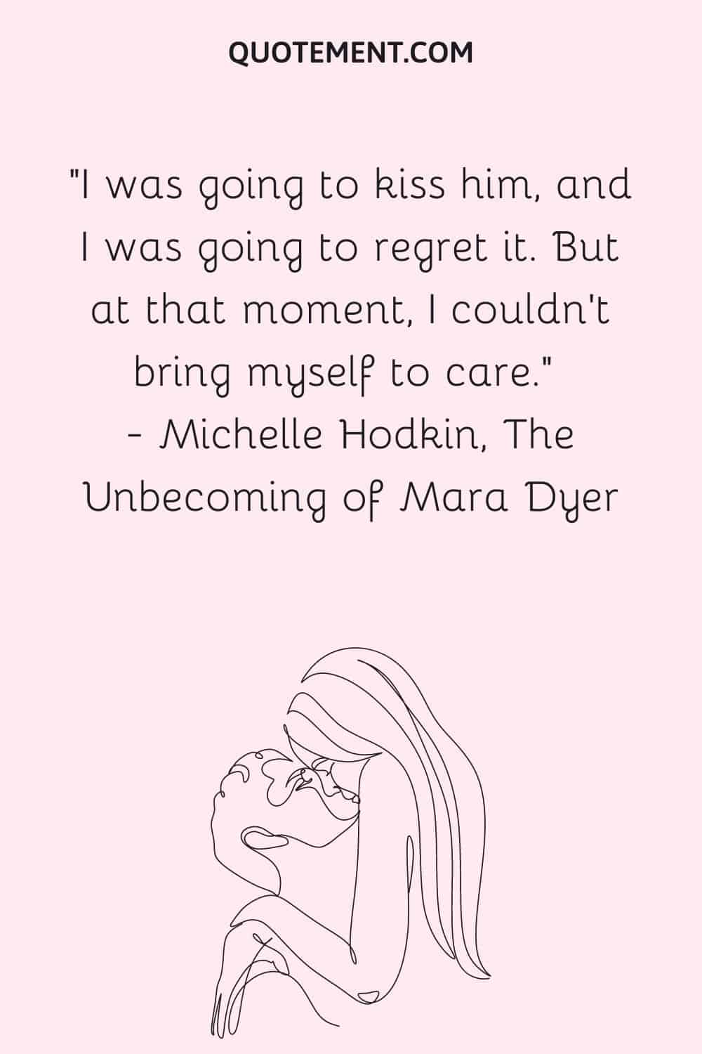 I was going to kiss him, and I was going to regret it. But at that moment, I couldn't bring myself to care. ― Michelle Hodkin, The Unbecoming of Mara Dyer