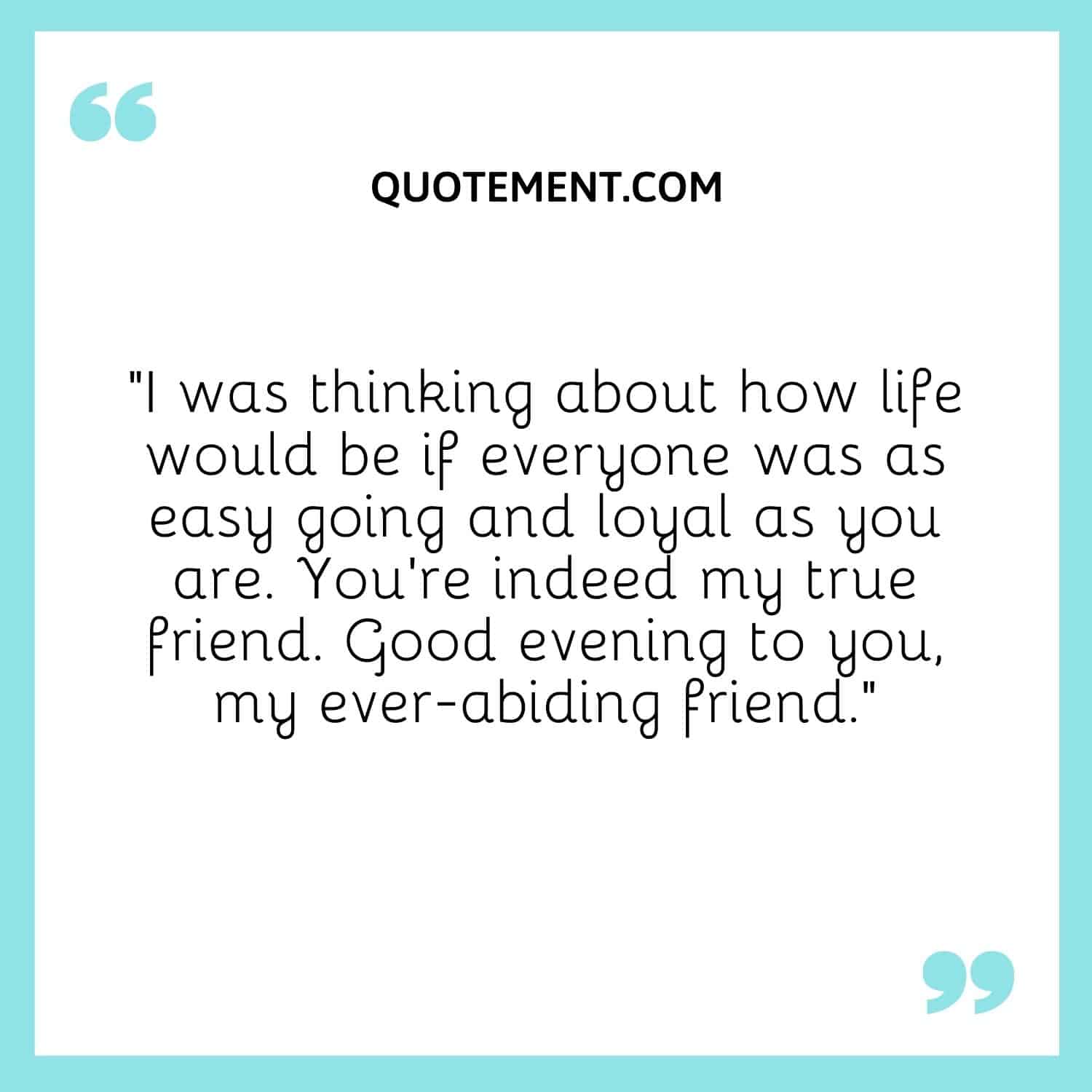 I was thinking about how life would be if everyone was as easy going and loyal as you are.