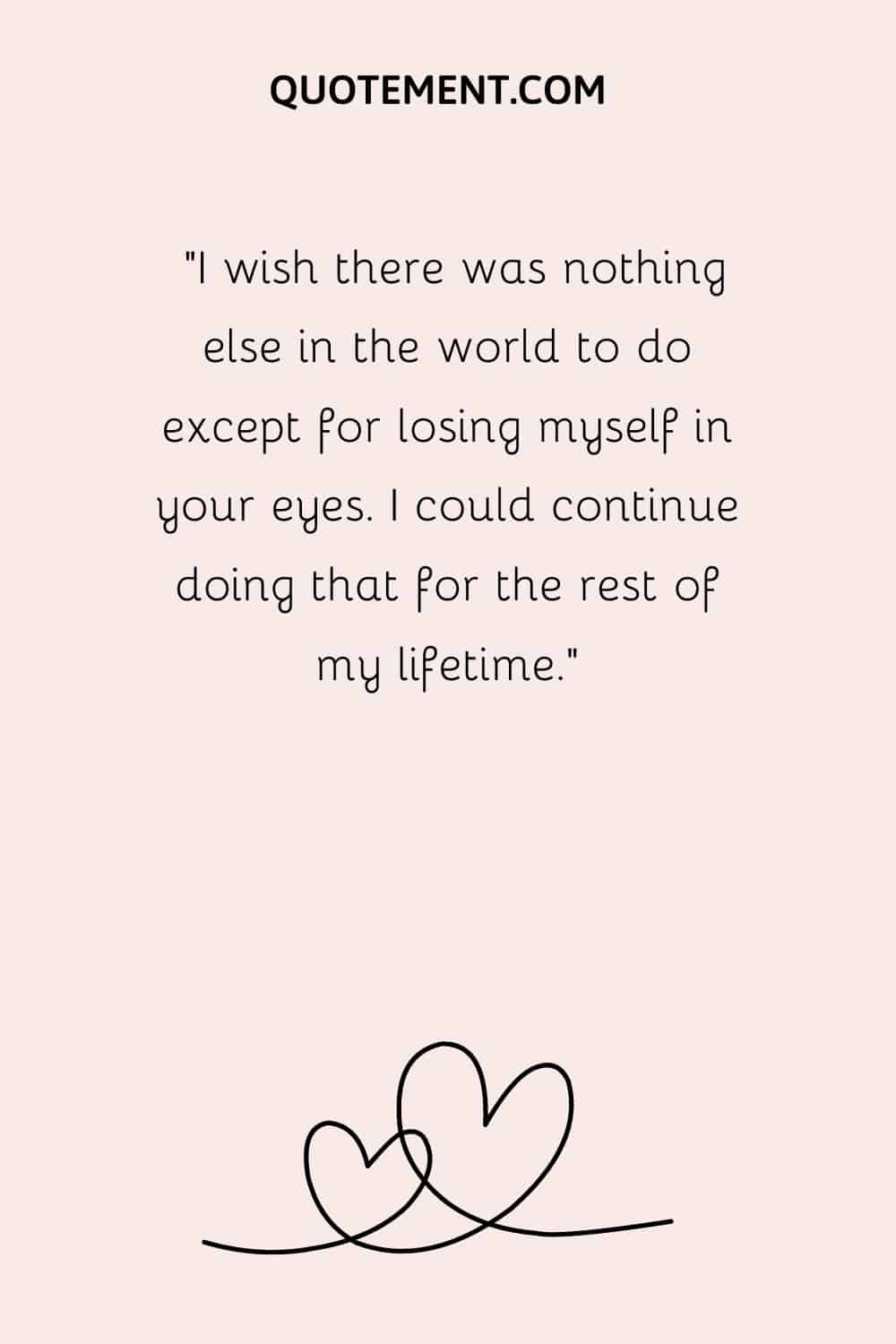 “I wish there was nothing else in the world to do except for losing myself in your eyes. I could continue doing that for the rest of my lifetime.”