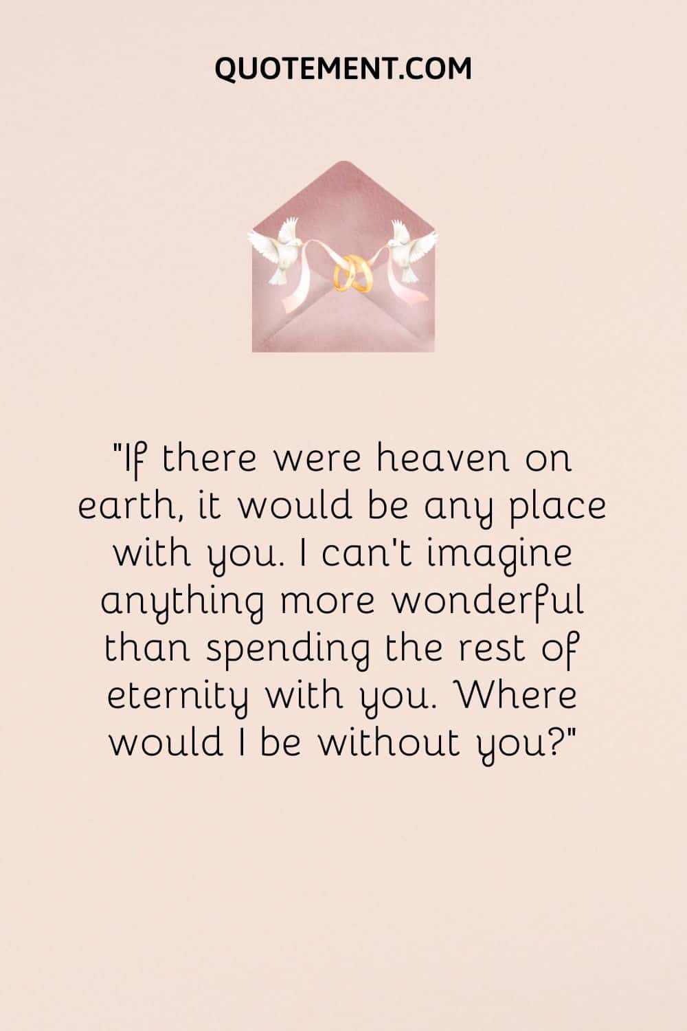 “If there were heaven on earth, it would be any place with you. I can't imagine anything more wonderful than spending the rest of eternity with you. Where would I be without you”