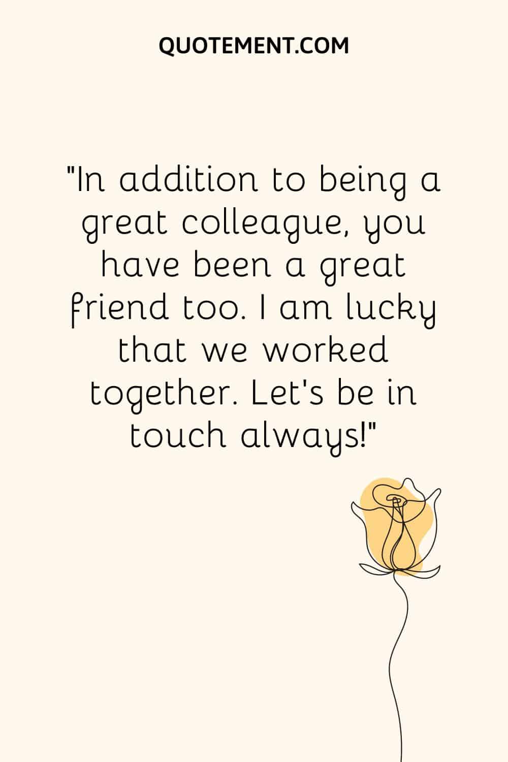 “In addition to being a great colleague, you have been a great friend too. I am lucky that we worked together. Let’s be in touch always!”