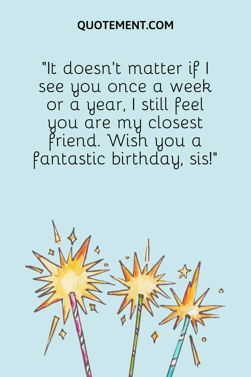 It doesn’t matter if I see you once a week or a year, I still feel you are my closest friend.