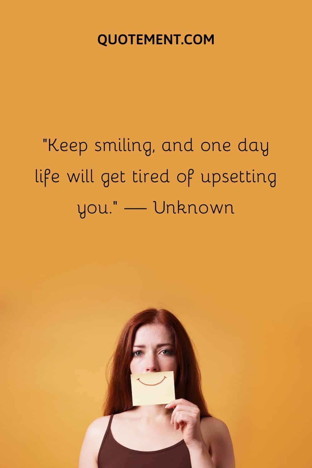 Keep smiling, and one day life will get tired of upsetting you.