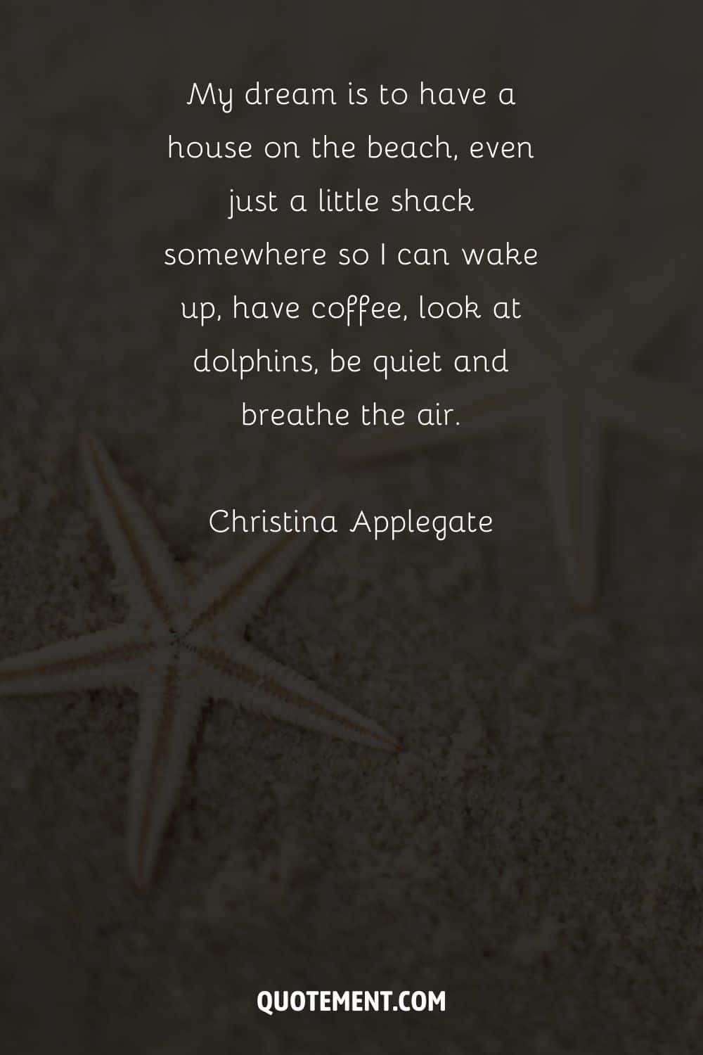 My dream is to have a house on the beach, even just a little shack somewhere so I can wake up, have coffee, look at dolphins, be quiet and breathe the air. – Christina Applegate