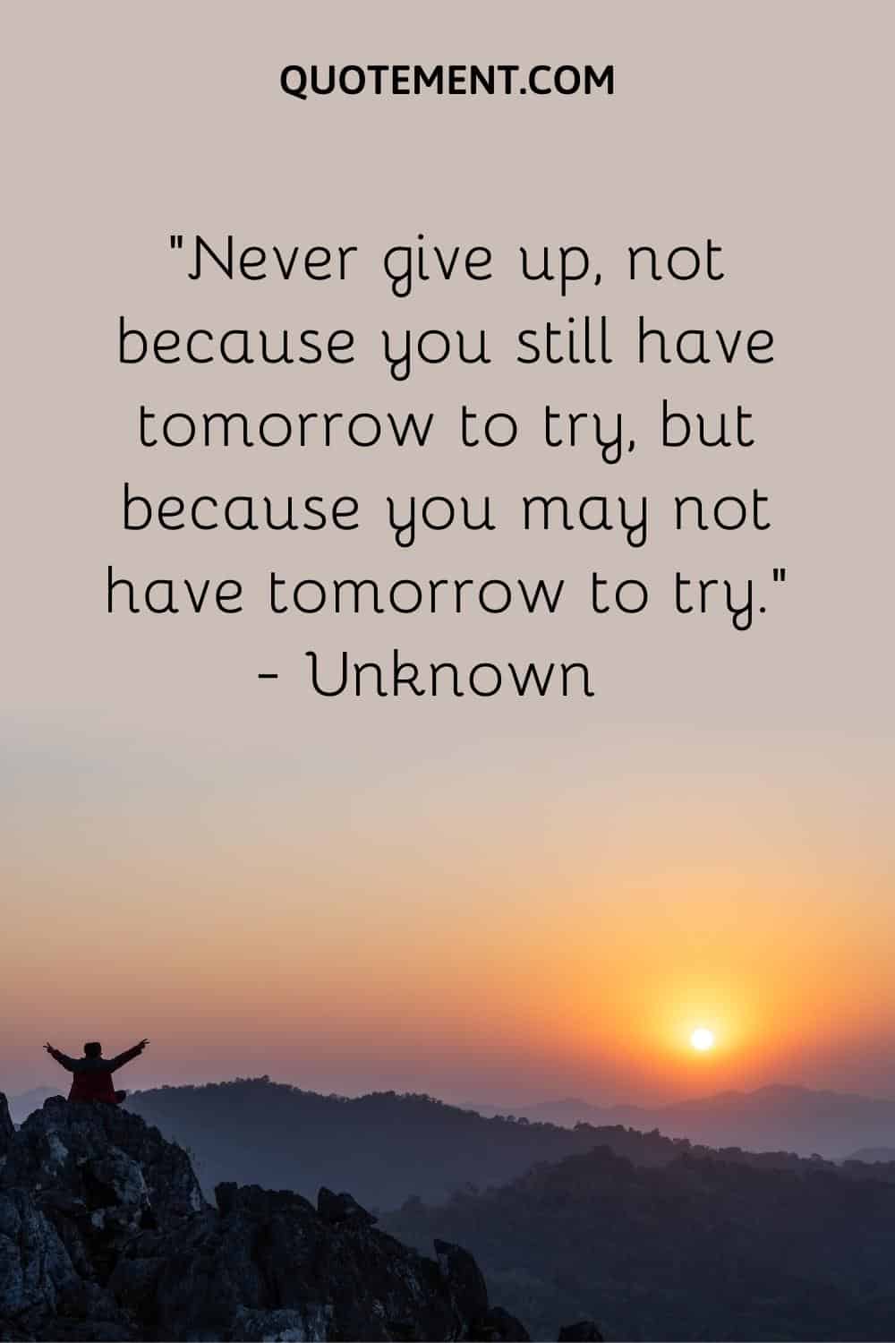 Never give up, not because you still have tomorrow to try, but because you may not have tomorrow to try