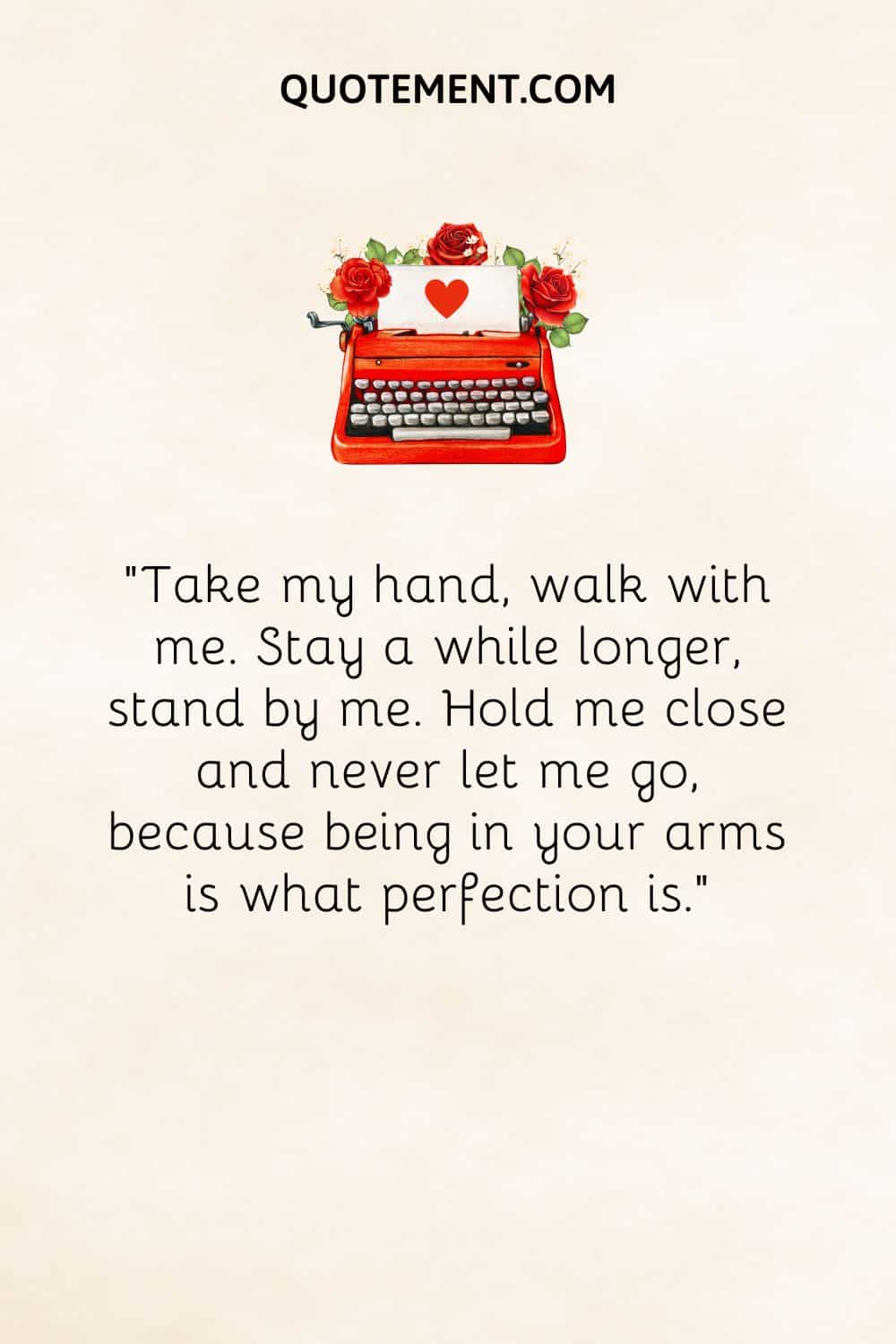 “Take my hand, walk with me. Stay a while longer, stand by me. Hold me close and never let me go, because being in your arms is what perfection is.”