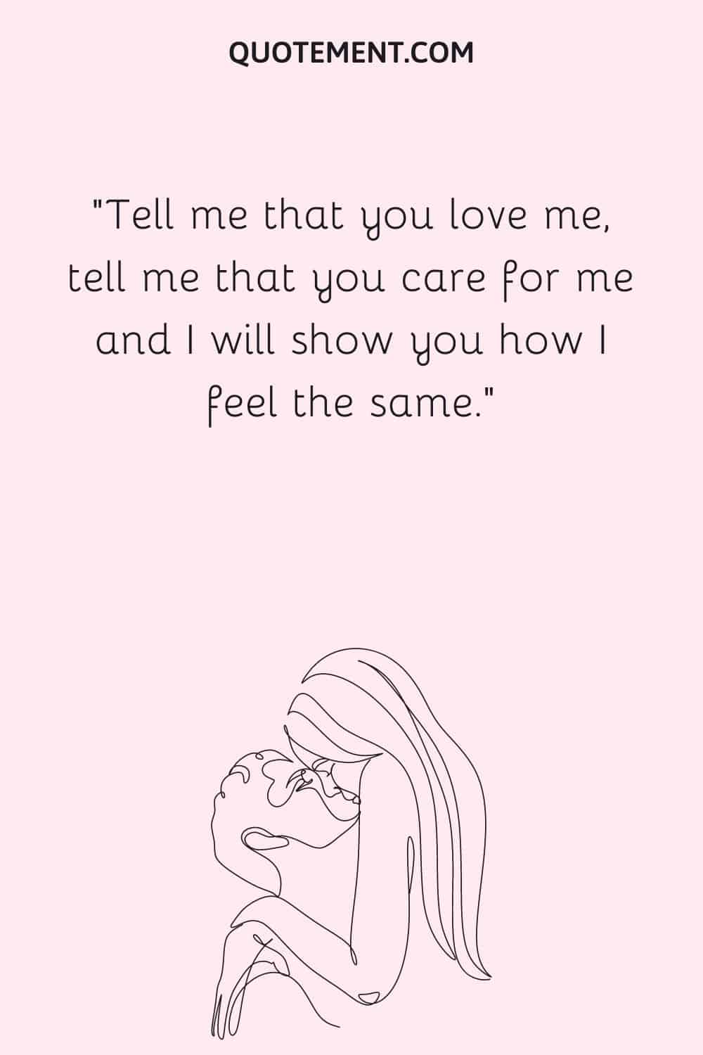 Tell me that you love me, tell me that you care for me and I will show you how I feel the same.