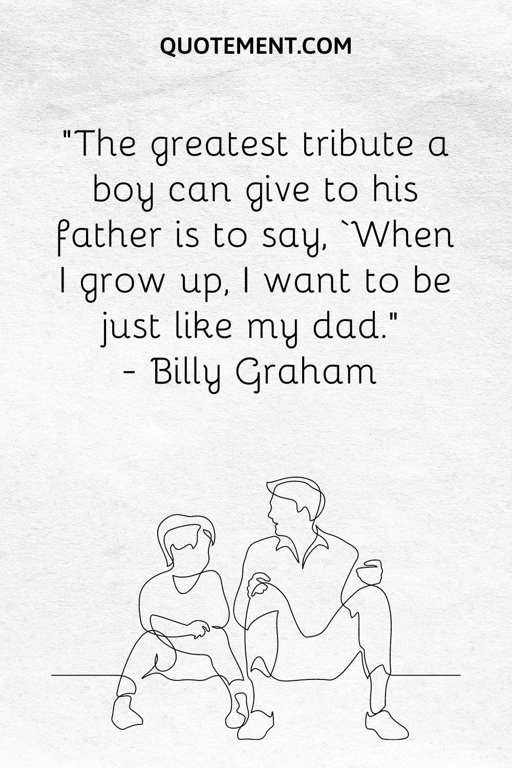 “The greatest tribute a boy can give to his father is to say, ‘When I grow up, I want to be just like my dad.” — Billy Graham