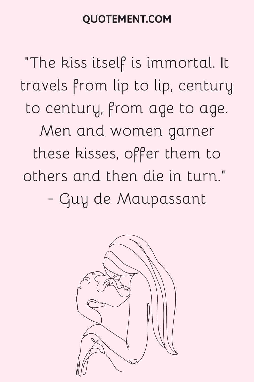 “The kiss itself is immortal. It travels from lip to lip, century to century, from age to age. Men and women garner these kisses, offer them to others and then die in turn. ― Guy de Maupassant