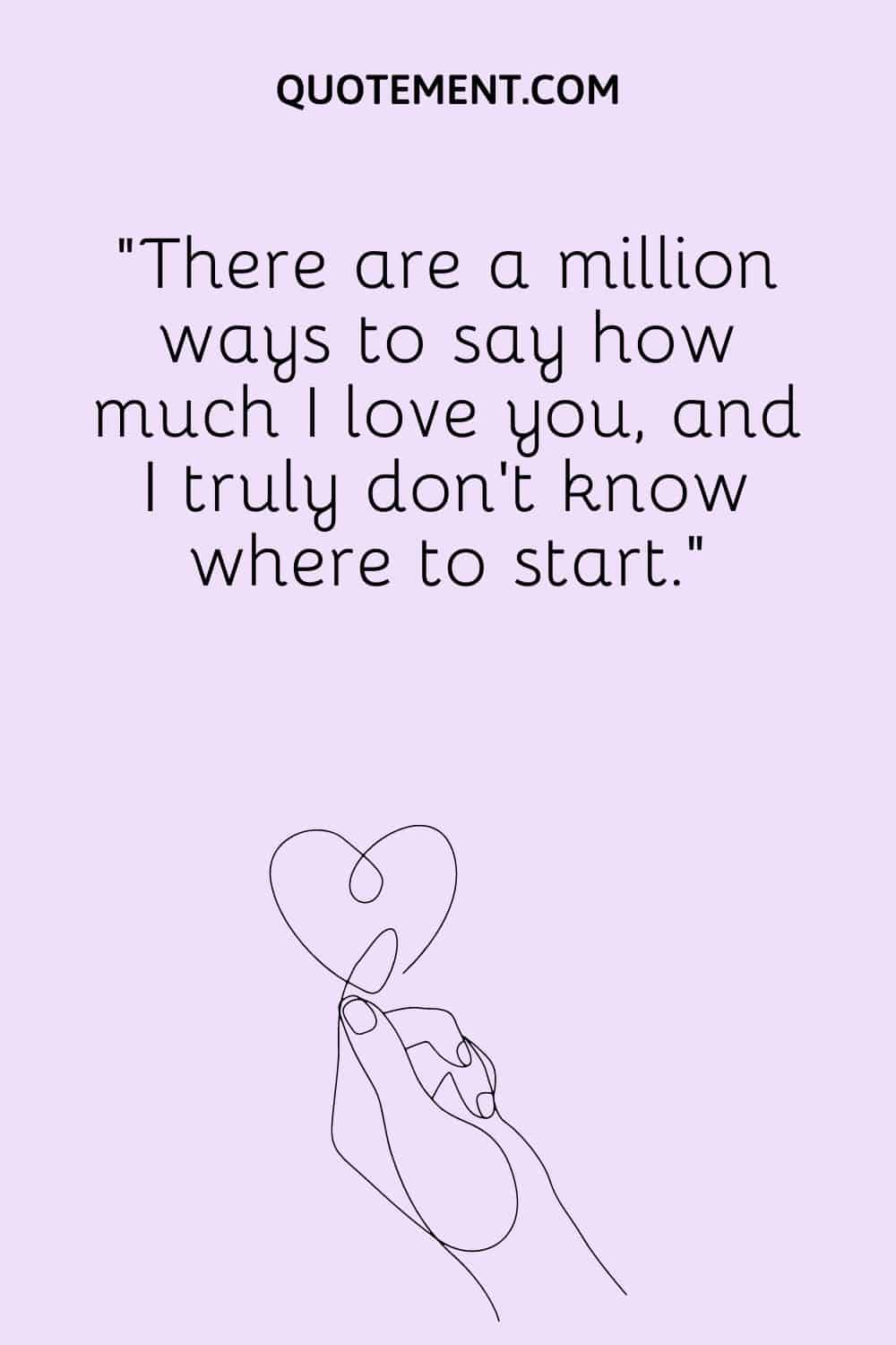 There are a million ways to say how much I love you, and I truly don't know where to start