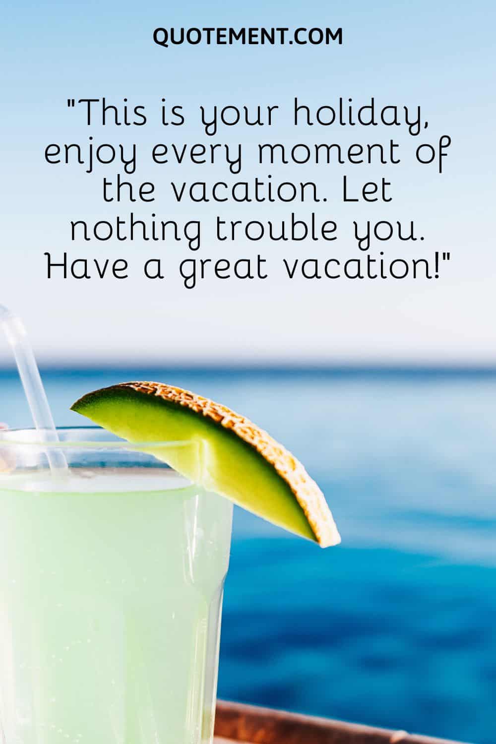 This is your holiday, enjoy every moment of the vacation