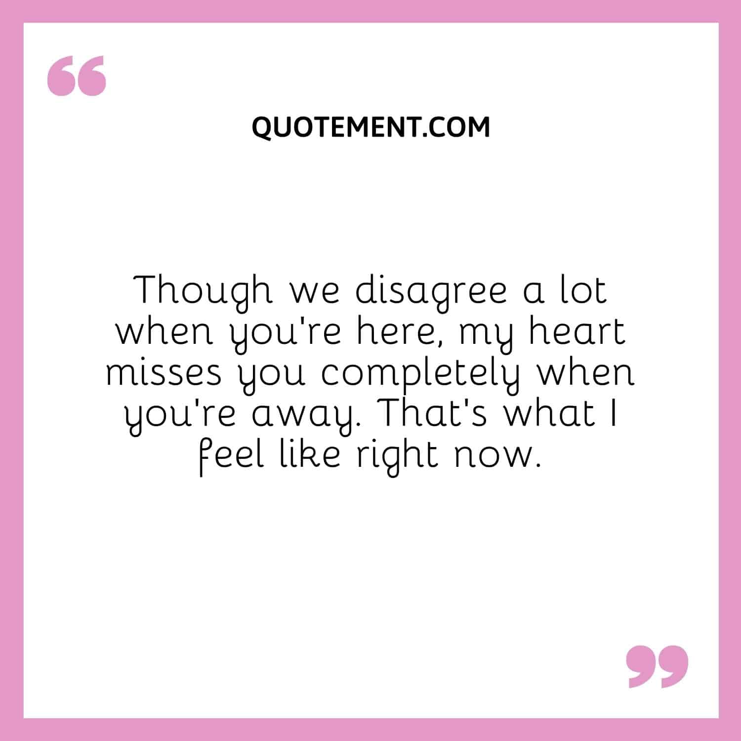 Though we disagree a lot when you’re here, my heart misses you completely when you’re away. That’s what I feel like right now.