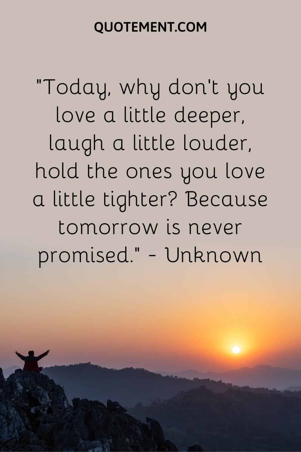 Today, why don’t you love a little deeper, laugh a little louder, hold the ones you love a little tighter