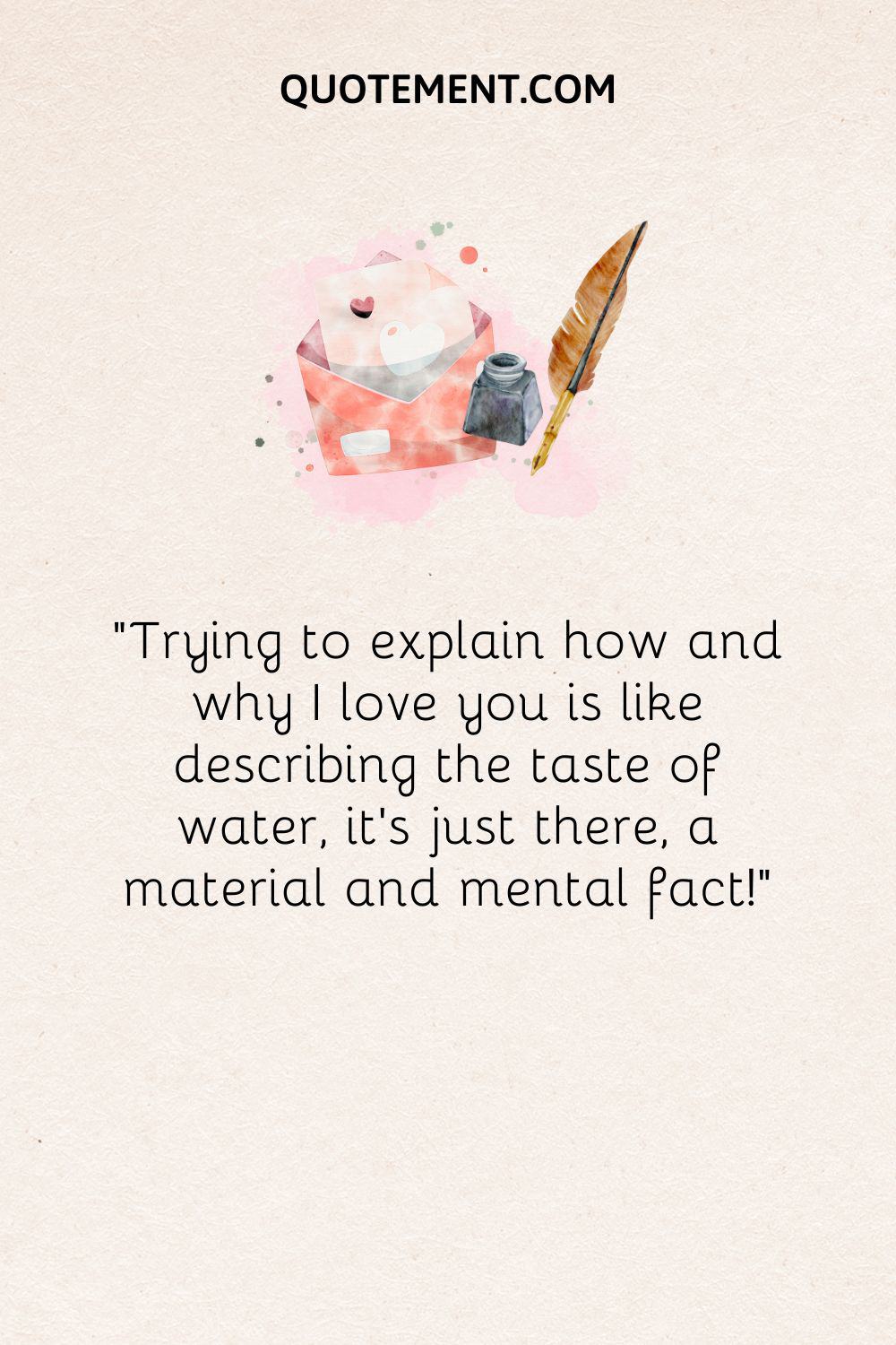 “Trying to explain how and why I love you is like describing the taste of water, it’s just there, a material and mental fact!”