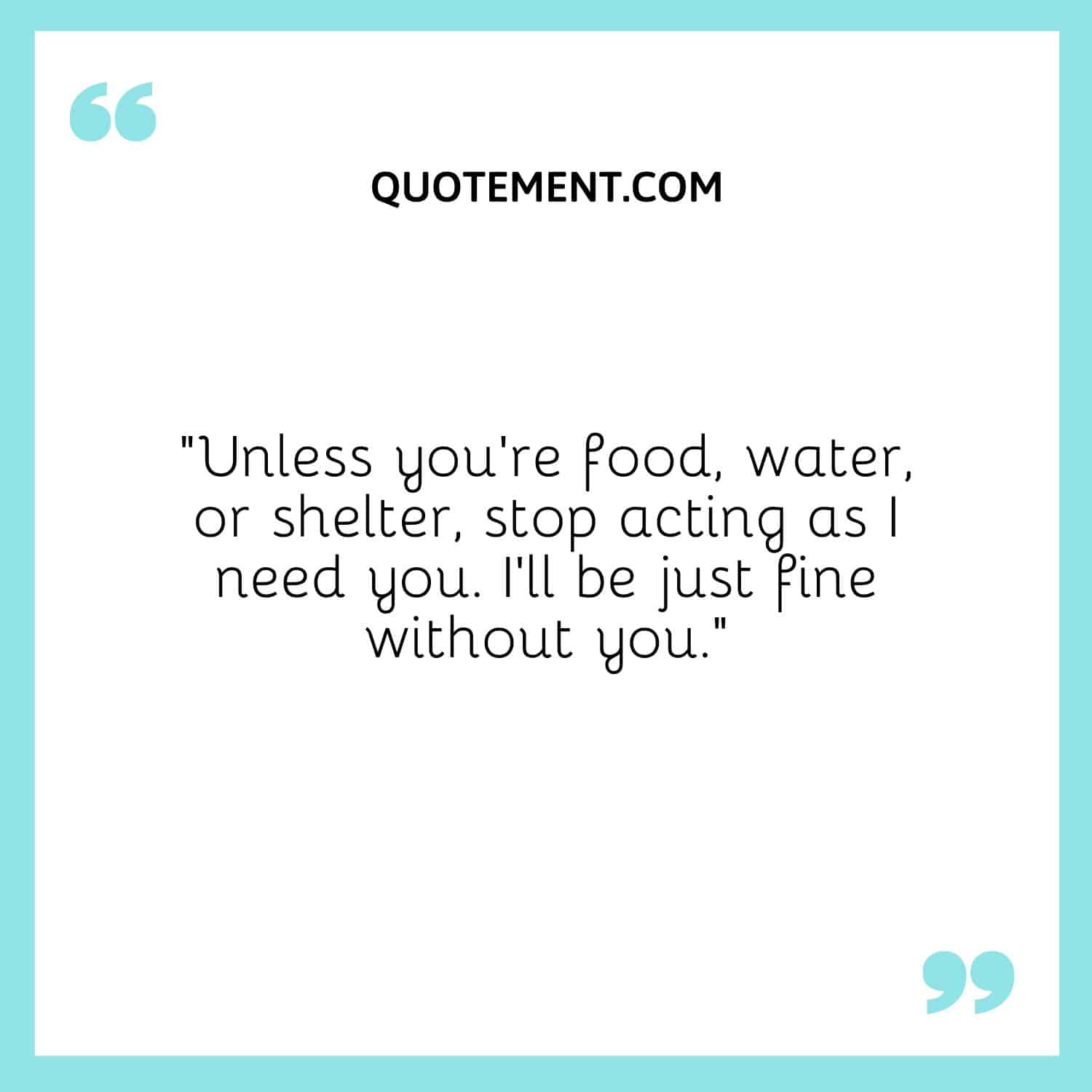 Unless you’re food, water, or shelter, stop acting as I need you. I’ll be just fine without you