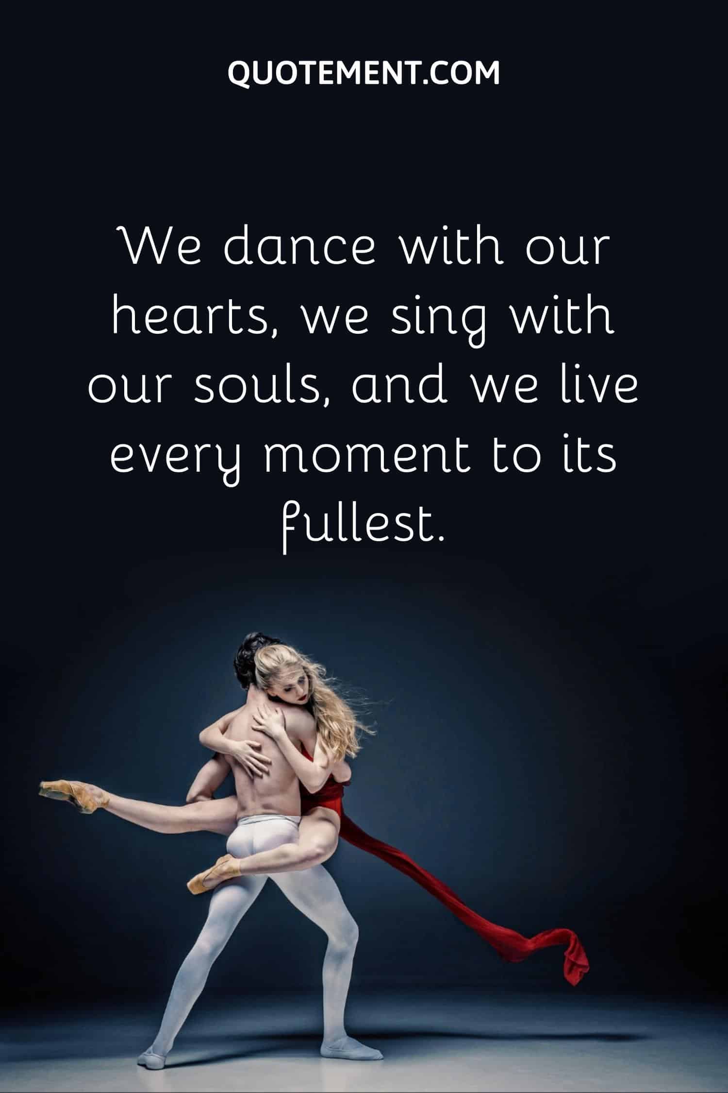 We dance with our hearts, we sing with our souls, and we live every moment to its fullest