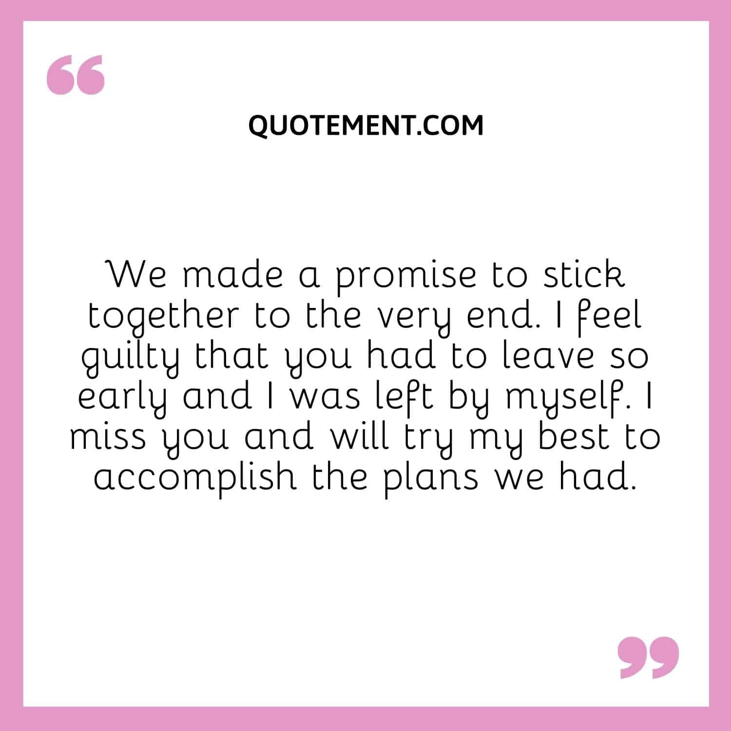 We made a promise to stick together to the very end. I feel guilty that you had to leave so early and I was left by myself. I miss you and will try my best to accomplish the plans we had.