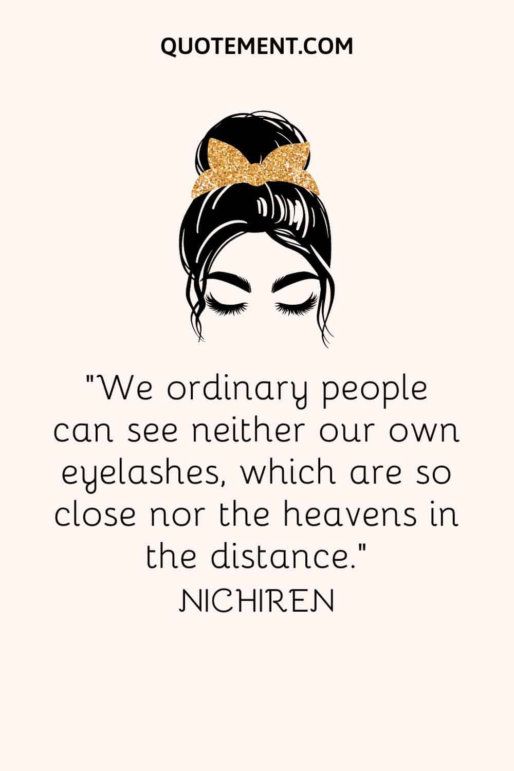 We ordinary people can see neither our own eyelashes, which are so close nor the heavens in the distance