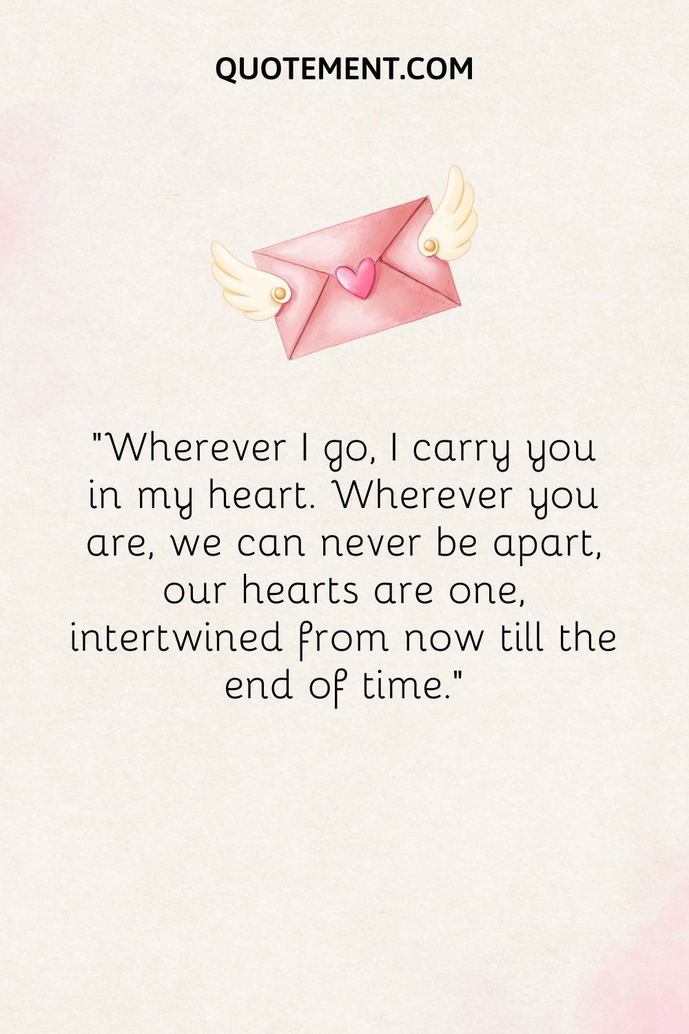 “Wherever I go, I carry you in my heart. Wherever you are, we can never be apart, our hearts are one, intertwined from now till the end of time.”