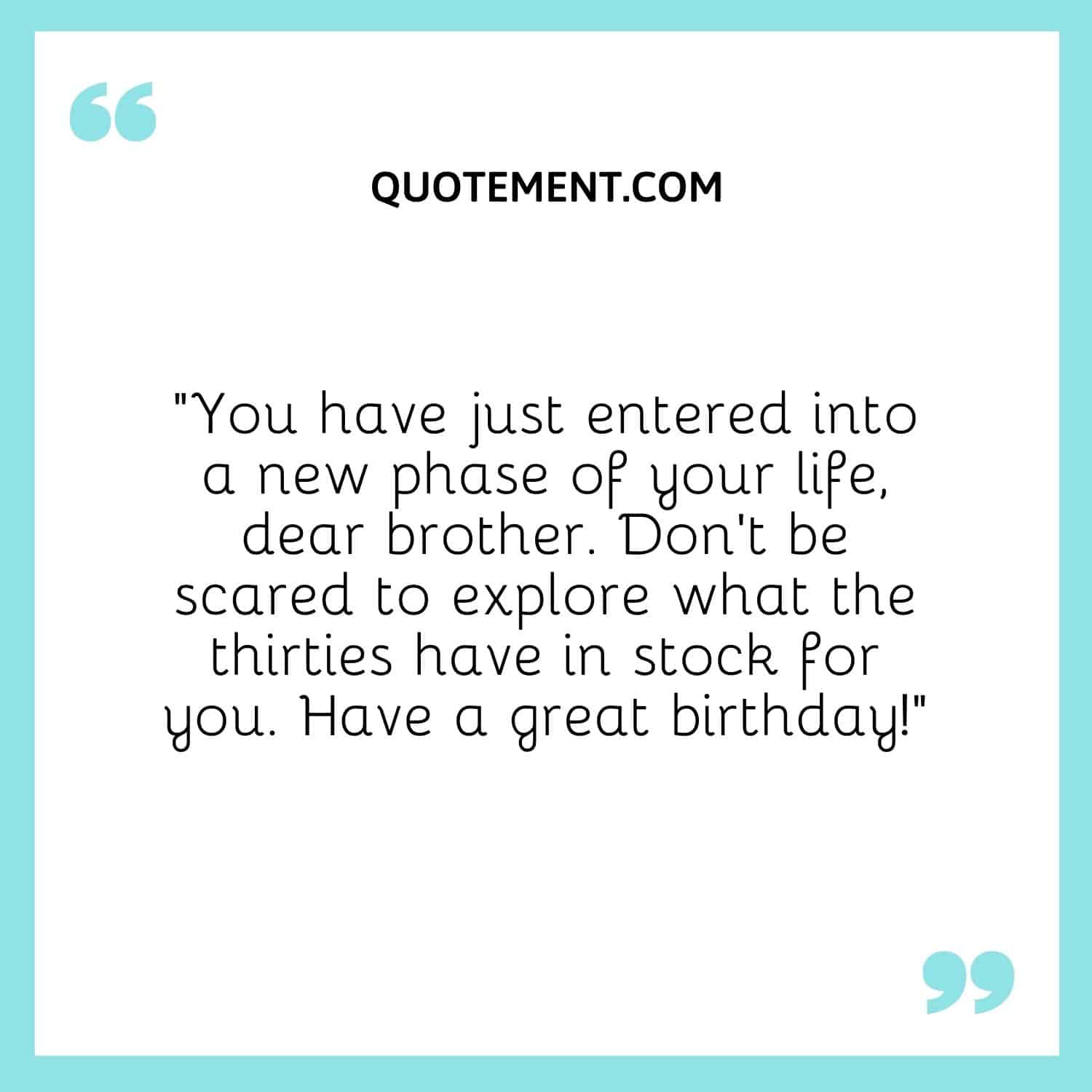 “You have just entered into a new phase of your life, dear brother. Don’t be scared to explore what the thirties have in stock for you. Have a great birthday!”