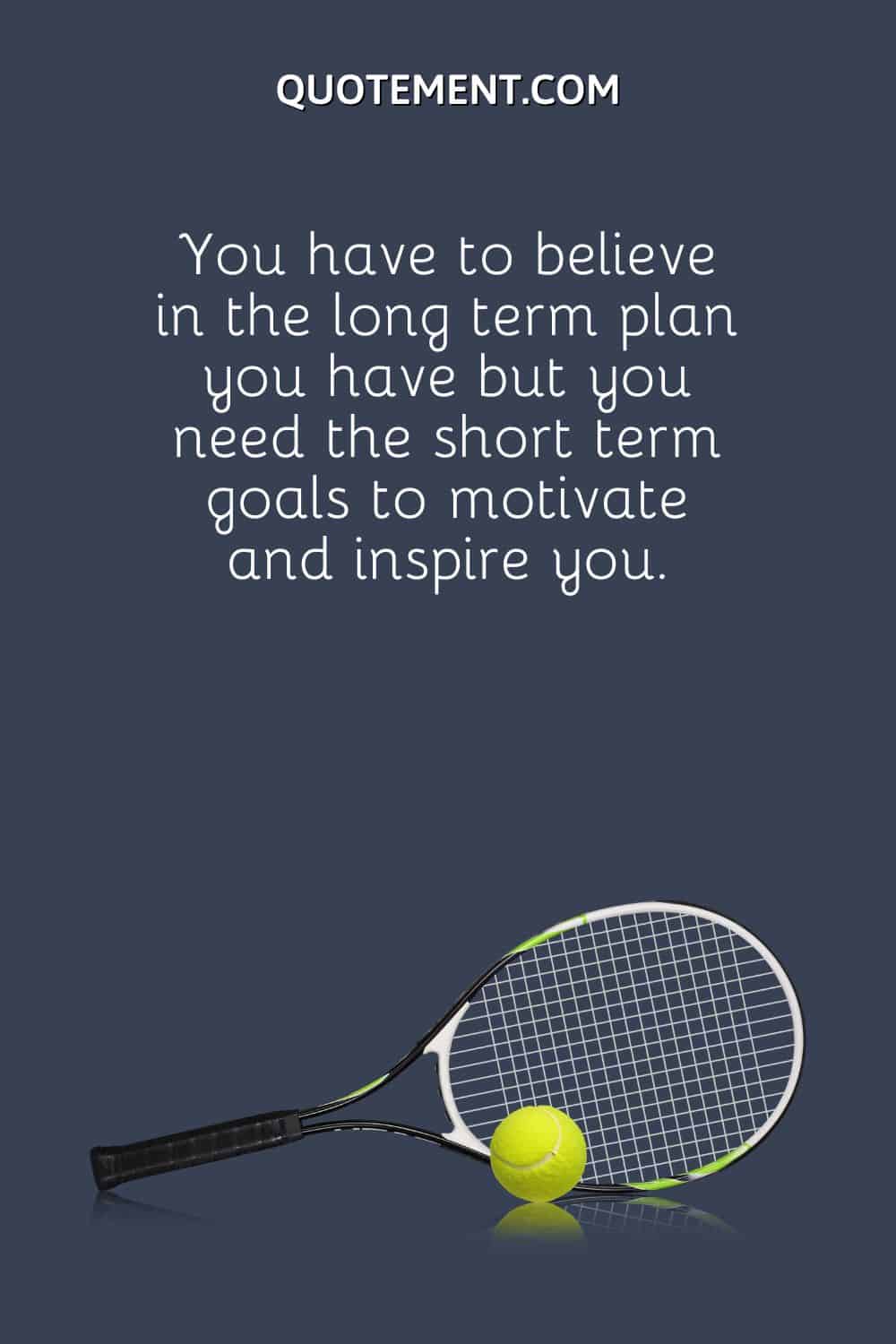 You have to believe in the long term plan you have but you need the short term goals to motivate and inspire you.