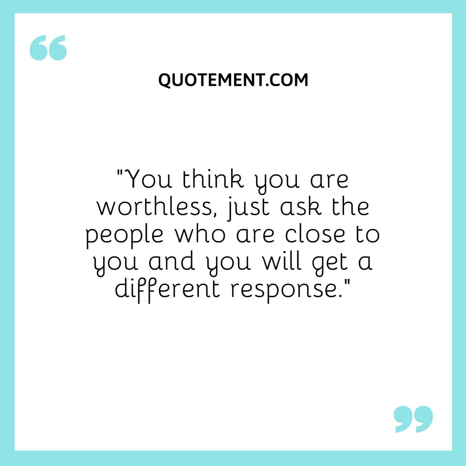 You think you are worthless, just ask the people who are close to you and you will get a different response